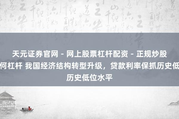 天元证券官网 - 网上股票杠杆配资 - 正规炒股配资如何杠杆 我国经济结构转型升级，贷款利率保抓历史低位水平