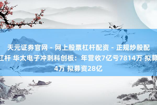 天元证券官网 - 网上股票杠杆配资 - 正规炒股配资如何杠杆 华太电子冲刺科创板：年营收7亿亏7814万 拟募资28亿