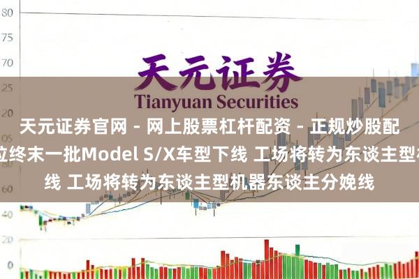 天元证券官网 - 网上股票杠杆配资 - 正规炒股配资如何杠杆 特斯拉终末一批Model S/X车型下线 工场将转为东谈主型机器东谈主分娩线