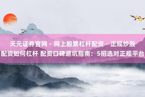 天元证券官网 - 网上股票杠杆配资 - 正规炒股配资如何杠杆 配资口碑避坑指南：5招选对正规平台