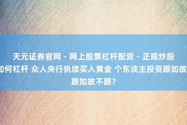 天元证券官网 - 网上股票杠杆配资 - 正规炒股配资如何杠杆 众人央行执续买入黄金 个东谈主投资跟如故不跟？