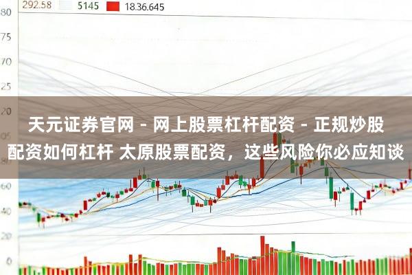 天元证券官网 - 网上股票杠杆配资 - 正规炒股配资如何杠杆 太原股票配资，这些风险你必应知谈