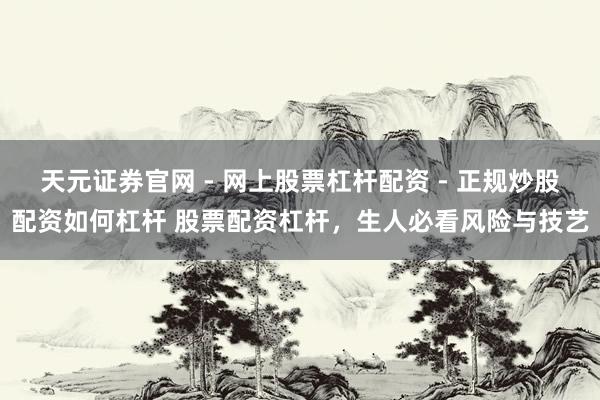 天元证券官网 - 网上股票杠杆配资 - 正规炒股配资如何杠杆 股票配资杠杆，生人必看风险与技艺