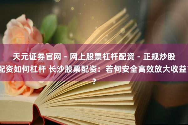 天元证券官网 - 网上股票杠杆配资 - 正规炒股配资如何杠杆 长沙股票配资：若何安全高效放大收益？