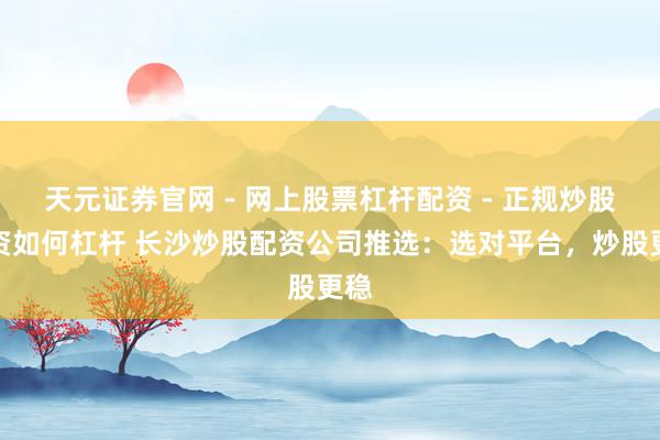 天元证券官网 - 网上股票杠杆配资 - 正规炒股配资如何杠杆 长沙炒股配资公司推选：选对平台，炒股更稳