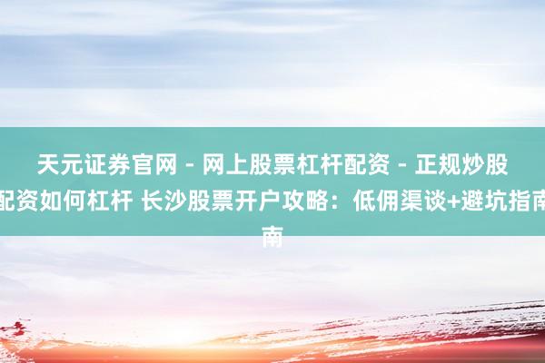 天元证券官网 - 网上股票杠杆配资 - 正规炒股配资如何杠杆 长沙股票开户攻略：低佣渠谈+避坑指南