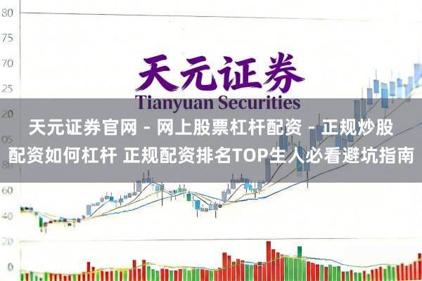 天元证券官网 - 网上股票杠杆配资 - 正规炒股配资如何杠杆 正规配资排名TOP生人必看避坑指南