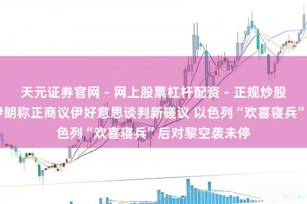 天元证券官网 - 网上股票杠杆配资 - 正规炒股配资如何杠杆 伊朗称正商议伊好意思谈判新磋议 以色列“欢喜寝兵”后对黎空袭未停
