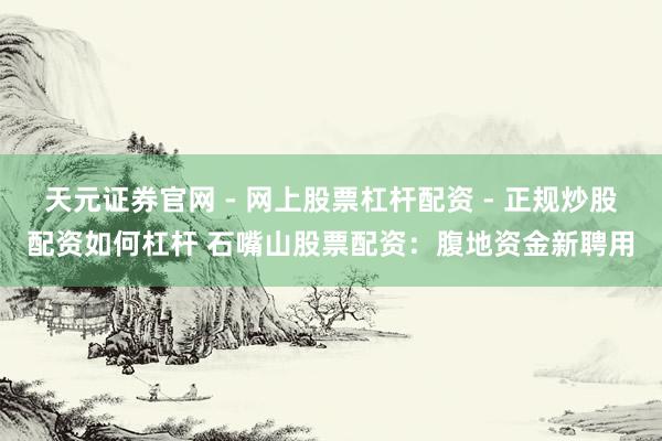天元证券官网 - 网上股票杠杆配资 - 正规炒股配资如何杠杆 石嘴山股票配资：腹地资金新聘用