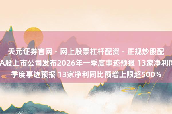 天元证券官网 - 网上股票杠杆配资 - 正规炒股配资如何杠杆 近100家A股上市公司发布2026年一季度事迹预报 13家净利同比预增上限超500%