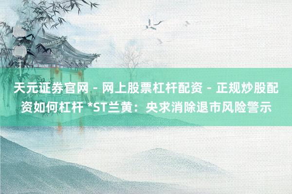 天元证券官网 - 网上股票杠杆配资 - 正规炒股配资如何杠杆 *ST兰黄:央求消除退市风险警示