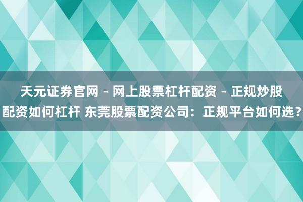 天元证券官网 - 网上股票杠杆配资 - 正规炒股配资如何杠杆 东莞股票配资公司：正规平台如何选？