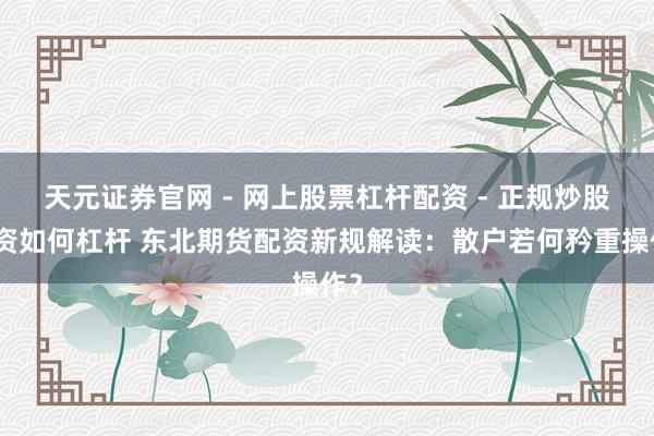 天元证券官网 - 网上股票杠杆配资 - 正规炒股配资如何杠杆 东北期货配资新规解读：散户若何矜重操作？