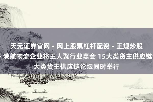 天元证券官网 - 网上股票杠杆配资 - 正规炒股配资如何杠杆 港航物流企业将王人聚行业嘉会 15大类货主供应链论坛同时举行