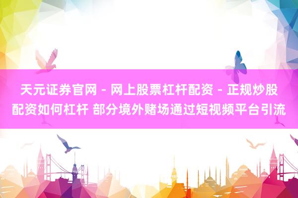 天元证券官网 - 网上股票杠杆配资 - 正规炒股配资如何杠杆 部分境外赌场通过短视频平台引流