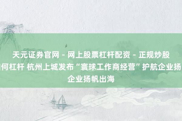 天元证券官网 - 网上股票杠杆配资 - 正规炒股配资如何杠杆 杭州上城发布“寰球工作商经营”护航企业扬帆出海