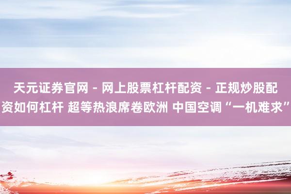 天元证券官网 - 网上股票杠杆配资 - 正规炒股配资如何杠杆 超等热浪席卷欧洲 中国空调“一机难求”