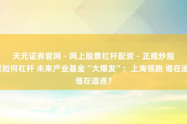 天元证券官网 - 网上股票杠杆配资 - 正规炒股配资如何杠杆 未来产业基金“大爆发”：上海领跑 谁在追逐？