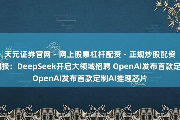 天元证券官网 - 网上股票杠杆配资 - 正规炒股配资如何杠杆 AI周报：DeepSeek开启大领域招聘 OpenAI发布首款定制AI推理芯片