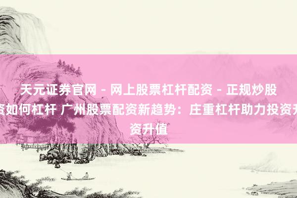天元证券官网 - 网上股票杠杆配资 - 正规炒股配资如何杠杆 广州股票配资新趋势：庄重杠杆助力投资升值