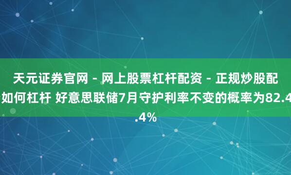 天元证券官网 - 网上股票杠杆配资 - 正规炒股配资如何杠杆 好意思联储7月守护利率不变的概率为82.4%