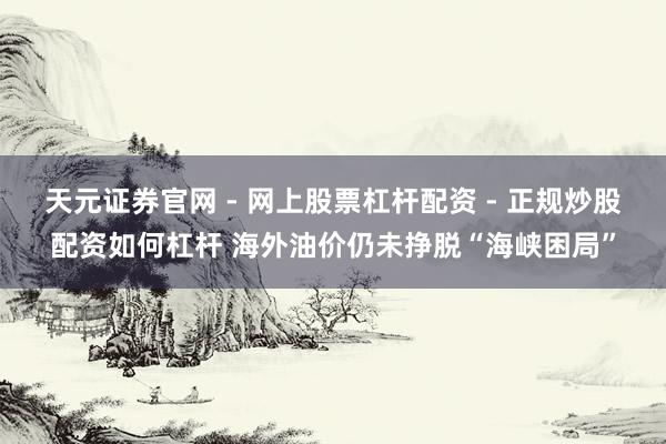 天元证券官网 - 网上股票杠杆配资 - 正规炒股配资如何杠杆 海外油价仍未挣脱“海峡困局”