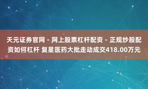 天元证券官网 - 网上股票杠杆配资 - 正规炒股配资如何杠杆 复星医药大批走动成交418.00万元