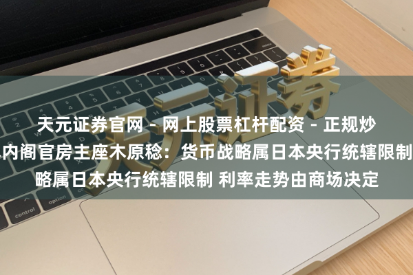 天元证券官网 - 网上股票杠杆配资 - 正规炒股配资如何杠杆 日本内阁官房主座木原稔：货币战略属日本央行统辖限制 利率走势由商场决定