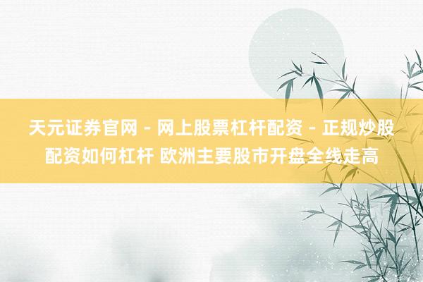 天元证券官网 - 网上股票杠杆配资 - 正规炒股配资如何杠杆 欧洲主要股市开盘全线走高
